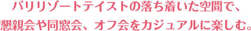 バリリゾートテイストの落ち着いた空間で、 懇親会や同窓会、オフ会をカジュアルに楽しむ。