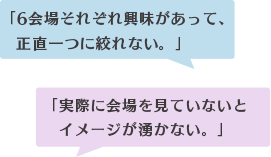 「9会場それぞれ興味があって、 正直一つに絞れない。」「実際に会場を見ていないと イメージが湧かない。」