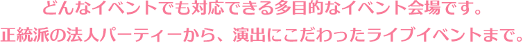 どんなイベントでも対応できる多目的なイベント会場です。正統派の法人パーティーから、演出にこだわったライブイベントまで。