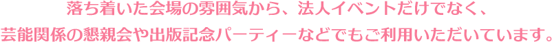 落ち着いた会場の雰囲気から、法人イベント利用だけでなく、芸能関係の懇親会や出版記念パーティーなどでもご利用いただいています。