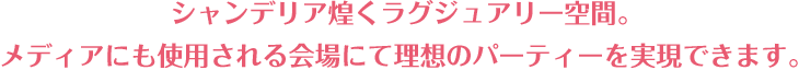 シャンデリア煌めくラグジュアリー空間。メディアにも使用される会場にて理想のパーティーを実現できます。