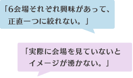 「6会場それぞれ興味があって、 正直一つに絞れない。」「実際に会場を見ていないと イメージが湧かない。」