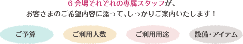 6会場それぞれの専属スタッフが、お客さまのご希望内容に添って、しっかりご案内いたします!