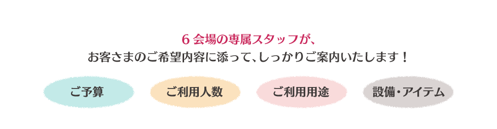 6会場それぞれの専属スタッフが、お客さまのご希望内容に添って、しっかりご案内いたします!