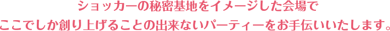 ショッカーの秘密基地をイメージした会場で ここでしか創り上げることの出来ないパーティーをお手伝いいたします。