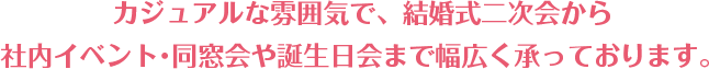 カジュアルな雰囲気で、結婚式二次会から 社内イベント・同窓会や誕生日会まで幅広く承っております。