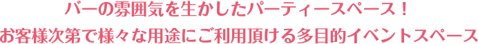 バーの雰囲気を生かしたパーティースペース! お客様次第で様々な用途にご利用頂ける多目的イベントスペース