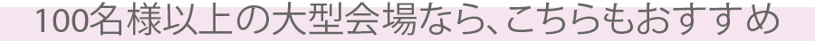 100名様以上の大型会場なら、こちらもおすすめ