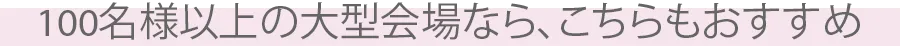 100名様以上の大型会場なら、こちらもおすすめ