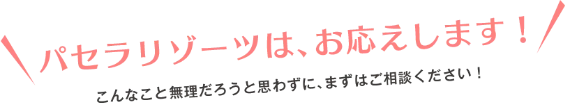 パセラリゾーツは、お応えします！こんなこと無理だろうと思わずに、まずはご相談ください！