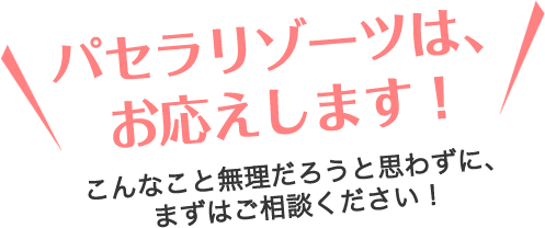 パセラリゾーツは、お応えします！こんなこと無理だろうと思わずに、まずはご相談ください！