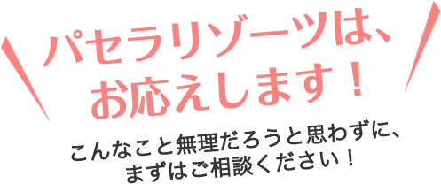 パセラリゾーツは、お応えします！こんなこと無理だろうと思わずに、まずはご相談ください！