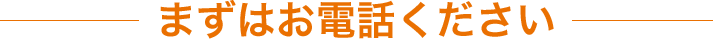 まずはお電話ください！