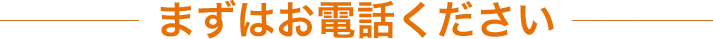 まずはお電話ください！