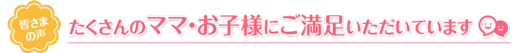 たくさんのママ・お子様にご満足いただいています