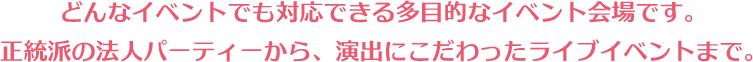 どんなイベントでも対応できる多目的なイベント会場です。正統派の法人パーティーから、演出にこだわったライブイベントまで。