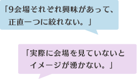 「9会場それぞれ興味があって、 正直一つに絞れない。」「実際に会場を見ていないと イメージが湧かない。」