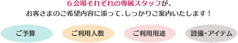 6会場それぞれの専属スタッフが、お客さまのご希望内容に添って、しっかりご案内いたします!