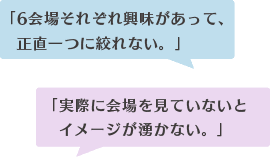 「6会場それぞれ興味があって、 正直一つに絞れない。」「実際に会場を見ていないと イメージが湧かない。」