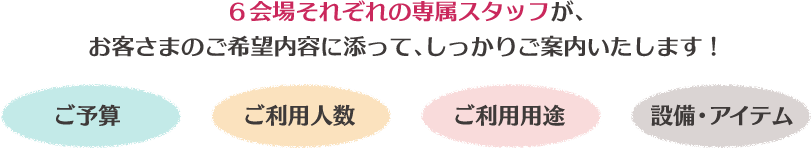 6会場それぞれの専属スタッフが、お客さまのご希望内容に添って、しっかりご案内いたします!