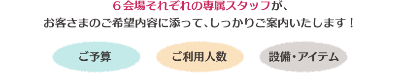 6会場それぞれの専属スタッフが、お客さまのご希望内容に添って、しっかりご案内いたします!