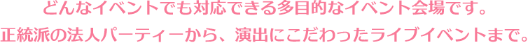 どんなイベントでも対応できる多目的なイベント会場です。正統派の法人パーティーから、演出にこだわったライブイベントまで。