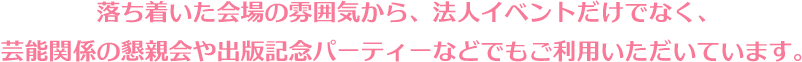 落ち着いた会場の雰囲気から、法人イベントだけでなく、芸能関係の懇親会や出版記念パーティーなどでもご利用いただいています。