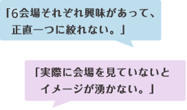 「6会場それぞれ興味があって、 正直一つに絞れない。」「実際に会場を見ていないと イメージが湧かない。」