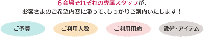 6会場それぞれの専属スタッフが、お客さまのご希望内容に添って、しっかりご案内いたします!